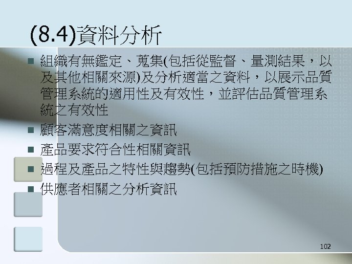 (8. 4)資料分析 n n n 組織有無鑑定、蒐集(包括從監督、量測結果，以 及其他相關來源)及分析適當之資料，以展示品質 管理系統的適用性及有效性，並評估品質管理系 統之有效性 顧客滿意度相關之資訊 產品要求符合性相關資訊 過程及產品之特性與趨勢(包括預防措施之時機) 供應者相關之分析資訊 102