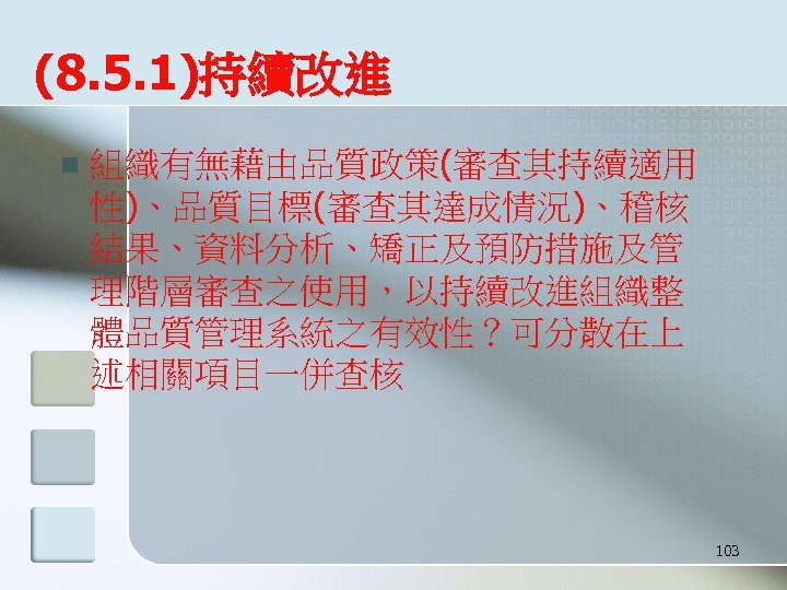 (8. 5. 1)持續改進 n 組織有無藉由品質政策(審查其持續適用 性)、品質目標(審查其達成情況)、稽核 結果、資料分析、矯正及預防措施及管 理階層審查之使用，以持續改進組織整 體品質管理系統之有效性？可分散在上 述相關項目一併查核 103 