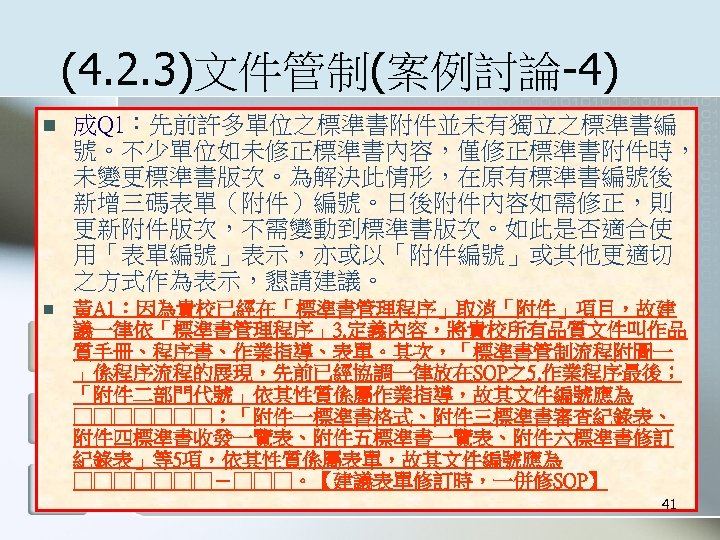 (4. 2. 3)文件管制(案例討論-4) n 成Q 1：先前許多單位之標準書附件並未有獨立之標準書編 號。不少單位如未修正標準書內容，僅修正標準書附件時， 未變更標準書版次。為解決此情形，在原有標準書編號後 新增三碼表單（附件）編號。日後附件內容如需修正，則 更新附件版次，不需變動到標準書版次。如此是否適合使 用「表單編號」表示，亦或以「附件編號」或其他更適切 之方式作為表示，懇請建議。 n 黃A