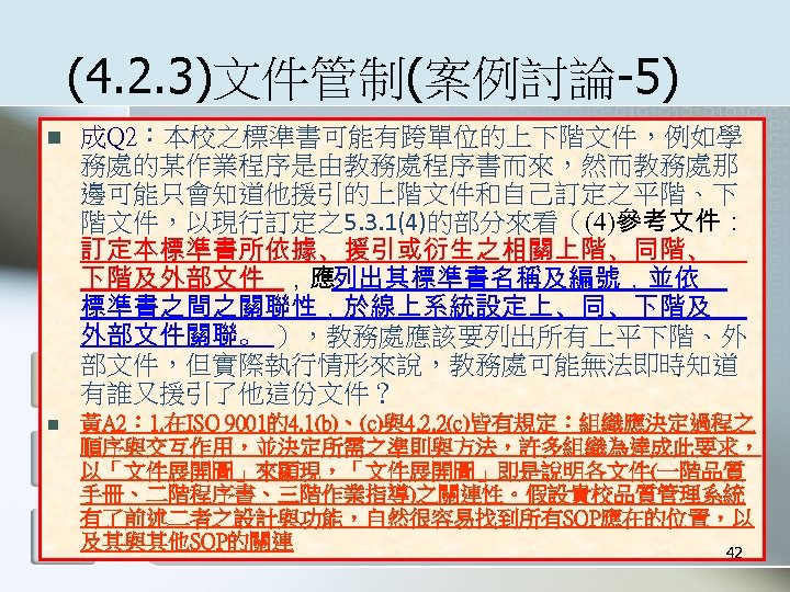 (4. 2. 3)文件管制(案例討論-5) n 成Q 2：本校之標準書可能有跨單位的上下階文件，例如學 務處的某作業程序是由教務處程序書而來，然而教務處那 邊可能只會知道他援引的上階文件和自己訂定之平階、下 階文件，以現行訂定之5. 3. 1(4)的部分來看（(4)參考文件： 訂定本標準書所依據、援引或衍生之相關上階、同階、 下階及外部文件 ，應列出其標準書名稱及編號，並依