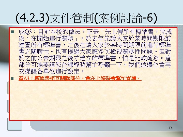 (4. 2. 3)文件管制(案例討論-6) n 成Q 3：目前本校的做法，正是「先上傳所有標準書，完成 後，在開始進行關聯」。於去年先請大家於某時間期限前 建置所有標準書，之後在請大家於某時間期限前進行標準 書之關聯性。也有提醒大家應多次檢視關聯性問題。但對 於之前公告期限之後才建立的標準書，怕是比較疏忽。這 部分可能要請您在課程時幫忙呼籲一下。我們這邊也會再 次提醒各單位進行設定。 n 黃A