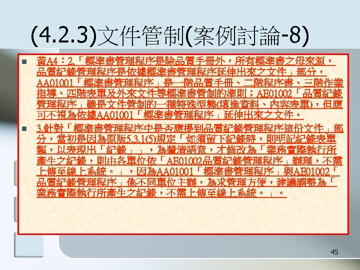 (4. 2. 3)文件管制(案例討論-8) n n 黃A 4： 2. 「標準書管理程序是除品質手冊外，所有標準書之母來源， 品質紀錄管理程序是依據標準書管理程序延伸出來之文件」部分， AA 01001「標準書管理程序」是一階品質手冊、二階程序書、三階作業 指導、四階表單及外來文件等標準書管制的準則；AE 01002「品質紀錄