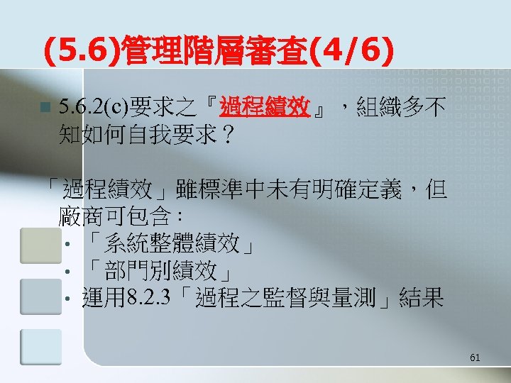 (5. 6)管理階層審查(4/6) n 5. 6. 2(c)要求之『過程績效』，組織多不 知如何自我要求？ 「過程績效」雖標準中未有明確定義，但 廠商可包含： • 「系統整體績效」 • 「部門別績效」 •