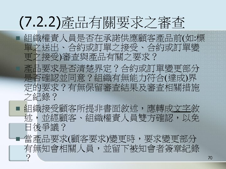 (7. 2. 2)產品有關要求之審查 n n 組織權責人員是否在承諾供應顧客產品前(如: 標 單之送出、合約或訂單之接受、合約或訂單變 更之接受)審查與產品有關之要求？ 產品要求是否清楚界定？合約或訂單變更部分 是否確認並同意？組織有無能力符合(達成)界 定的要求？有無保留審查結果及審查相關措施 之紀錄？ 組織接受顧客所提非書面敘述，應轉成文字敘