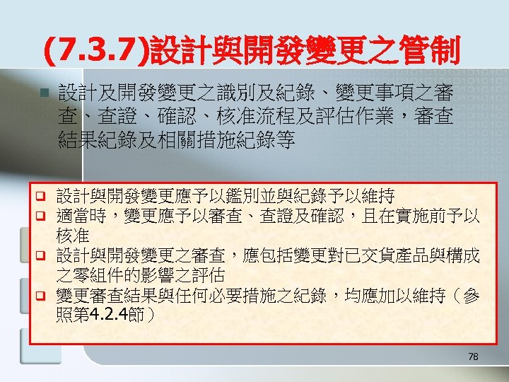 (7. 3. 7)設計與開發變更之管制 n q q 設計及開發變更之識別及紀錄、變更事項之審 查、查證、確認、核准流程及評估作業，審查 結果紀錄及相關措施紀錄等 設計與開發變更應予以鑑別並與紀錄予以維持 適當時，變更應予以審查、查證及確認，且在實施前予以 核准 設計與開發變更之審查，應包括變更對已交貨產品與構成 之零組件的影響之評估