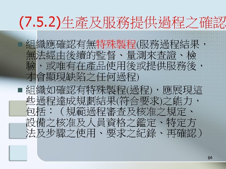 (7. 5. 2)生產及服務提供過程之確認 組織應確認有無特殊製程(服務過程結果， 無法經由後續的監督、量測來查證、檢 驗，或唯有在產品使用後或提供服務後， 才會顯現缺陷之任何過程) n 組織如確認有特殊製程(過程)，應展現這 些過程達成規劃結果(符合要求)之能力， 包括：（規範過程審查及核准之規定、 設備之核准及人員資格之鑑定、特定方 法及步驟之使用、要求之紀錄、再確認） n