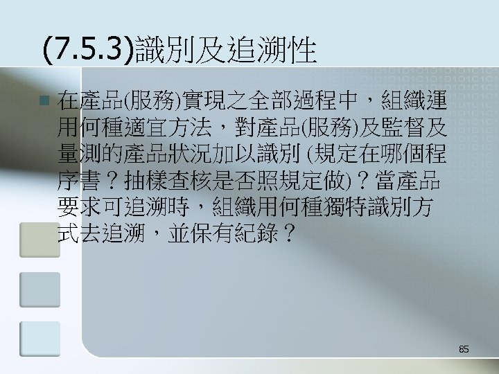 (7. 5. 3)識別及追溯性 n 在產品(服務)實現之全部過程中，組織運 用何種適宜方法，對產品(服務)及監督及 量測的產品狀況加以識別 (規定在哪個程 序書？抽樣查核是否照規定做)？當產品 要求可追溯時，組織用何種獨特識別方 式去追溯，並保有紀錄？ 85 