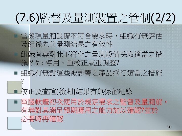 (7. 6)監督及量測裝置之管制(2/2) n n n 當發現量測設備不符合要求時，組織有無評估 及紀錄先前量測結果之有效性 組織有無對此不符合之量測設備採取適當之措 施？如: 停用、重校正或重調整? 組織有無對這些被影響之產品採行適當之措施 ? 校正及查證(檢測)結果有無保留紀錄 電腦軟體初次使用於規定要求之監督及量測前，