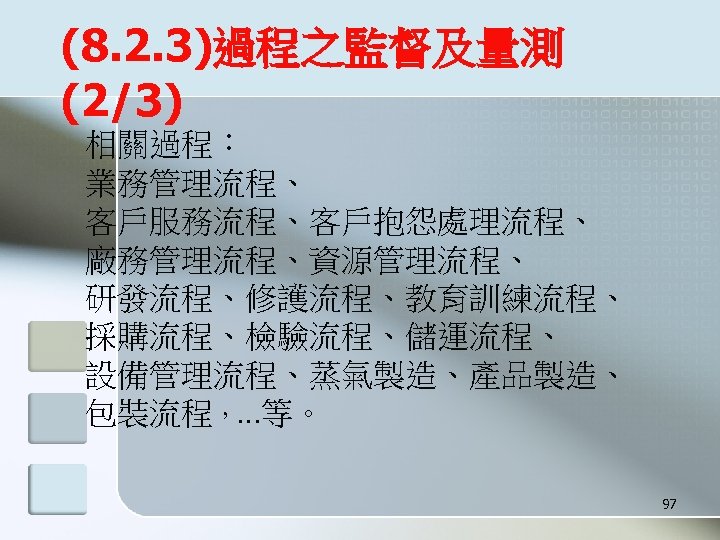 (8. 2. 3)過程之監督及量測 (2/3) 相關過程： 業務管理流程、 客戶服務流程、客戶抱怨處理流程、 廠務管理流程、資源管理流程、 研發流程、修護流程、教育訓練流程、 採購流程、檢驗流程、儲運流程、 設備管理流程、蒸氣製造、產品製造、 包裝流程，…等。 97 