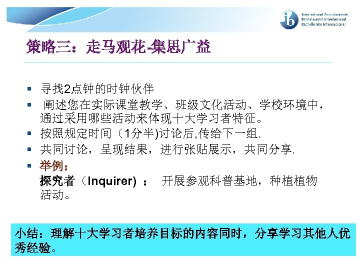 策略三：走马观花 集思广益 § 寻找 2点钟的时钟伙伴 § 阐述您在实际课堂教学、班级文化活动、学校环境中， 通过采用哪些活动来体现十大学习者特征。 § 按照规定时间（1分半)讨论后, 传给下一组. § 共同讨论，呈现结果，进行张贴展示，共同分享. §