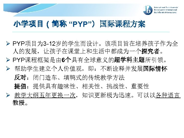 小学项目（简称 “PYP”）国际课程方案 Ø PYP项目为 3 -12岁的学生而设计。该项目旨在培养孩子作为全 人的发展，让孩子在课堂上和生活中都成为一个探究者。 Ø PYP课程框架是由 6个具有全球意义的超学科主题所引领。 Ø 帮助学生建立个人价值观，即：不断诠释并发展国际情怀 反对：闭门造车、填鸭式的传统教学方法 提倡：提供具有趣味性、相关性、挑战性、重要性