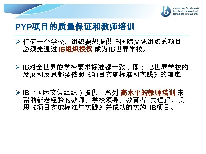 PYP项目的质量保证和教师培训 Ø 任何一个学校、组织要想提供 IB国际文凭组织的项目， 必须先通过 IB组织授权 成为 IB世界学校。 Ø IB对全世界的学校要求标准都一致，即： IB世界学校的 发展和反思都要依照《项目实施标准和实践》的规定 。 Ø