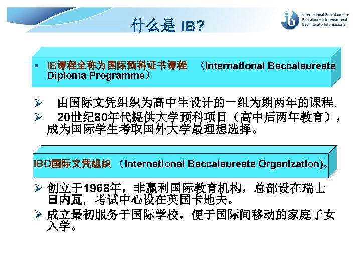 什么是 IB? § IB课程全称为国际预科证书课程 （International Baccalaureate Diploma Programme） Ø Ø 由国际文凭组织为高中生设计的一组为期两年的课程. 20世纪 80年代提供大学预科项目（高中后两年教育）， 成为国际学生考取国外大学最理想选择。