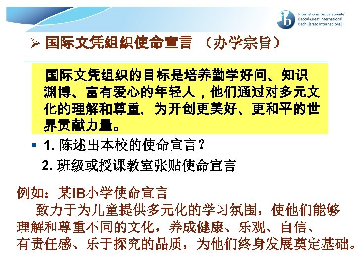 Ø 国际文凭组织使命宣言 （办学宗旨） 国际文凭组织的目标是培养勤学好问、知识 渊博、富有爱心的年轻人，他们通过对多元文 化的理解和尊重，为开创更美好、更和平的世 界贡献力量。 § 1. 陈述出本校的使命宣言？ 2. 班级或授课教室张贴使命宣言 例如：某IB小学使命宣言 致力于为儿童提供多元化的学习氛围，使他们能够