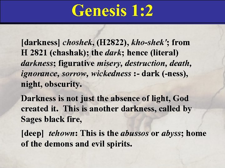 Genesis 1: 2 [darkness] choshek, (H 2822), kho-shek'; from H 2821 (chashak); the dark;