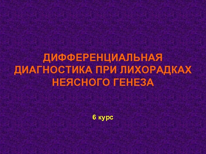 ДИФФЕРЕНЦИАЛЬНАЯ ДИАГНОСТИКА ПРИ ЛИХОРАДКАХ НЕЯСНОГО ГЕНЕЗА 6 курс 