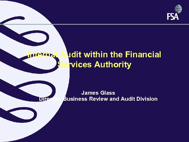 Internal Audit within the Financial Services Authority James Glass Director, Business Review and Audit