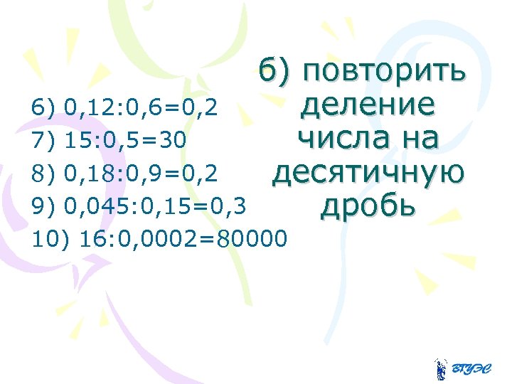 б) повторить деление числа на десятичную дробь 6) 0, 12: 0, 6=0, 2 7)