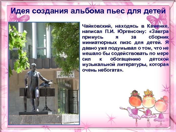 Идея создания альбома пьес для детей Чайковский, находясь в Каменке, написал П. И. Юргенсону:
