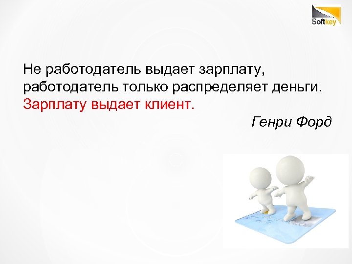 Не работодатель выдает зарплату, работодатель только распределяет деньги. Зарплату выдает клиент. Генри Форд 