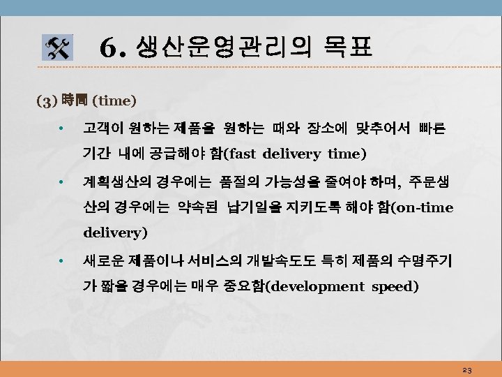 6. 생산운영관리의 목표 (3) 時間 (time) • 고객이 원하는 제품을 원하는 때와 장소에 맞추어서