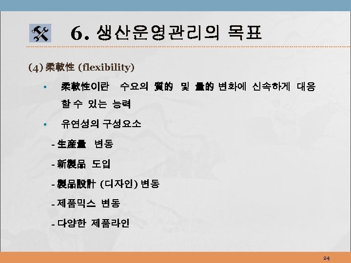 6. 생산운영관리의 목표 (4) 柔軟性 (flexibility) • 柔軟性이란 수요의 質的 및 量的 변화에 신속하게