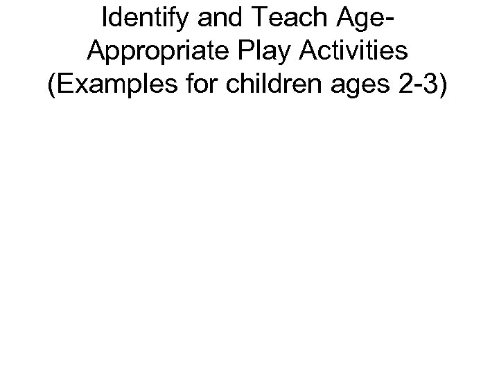 Identify and Teach Age. Appropriate Play Activities (Examples for children ages 2 -3) 