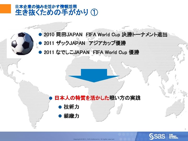 日本企業の強みを活かす情報活用 生き抜くための手がかり ① l 2010 岡田JAPAN　FIFA World Cup 決勝トーナメント進出 l 2011 ザックJAPAN　アジアカップ優勝 l 2011