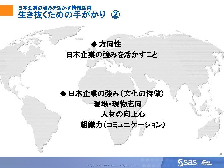 日本企業の強みを活かす情報活用 生き抜くための手がかり　② u 方向性 日本企業の強みを活かすこと u 日本企業の強み（文化の特徴） 現場・現物志向 人材の向上心 組織力（コミュニケーション） 6 Copyright © 2011,
