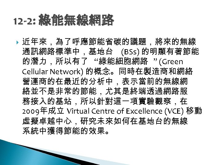 12 -2: 綠能無線網路 近年來，為了呼應節能省碳的議題，將來的無線 通訊網路標準中，基地台 (BSs) 的明顯有著節能 的潛力，所以有了 “綠能細胞網路 ” (Green Cellular Network) 的概念。同時在製造商和網絡