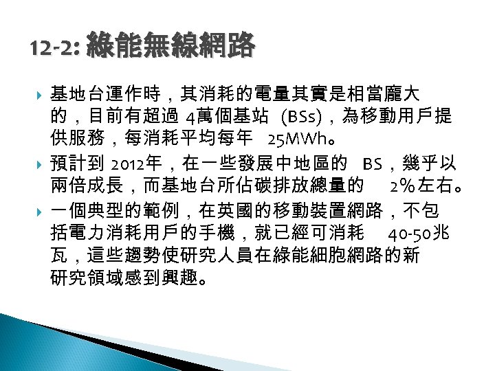 12 -2: 綠能無線網路 基地台運作時，其消耗的電量其實是相當龐大 的，目前有超過 4萬個基站 (BSs)，為移動用戶提 供服務，每消耗平均每年 25 MWh。 預計到 2012年，在一些發展中地區的 BS，幾乎以 兩倍成長，而基地台所佔碳排放總量的