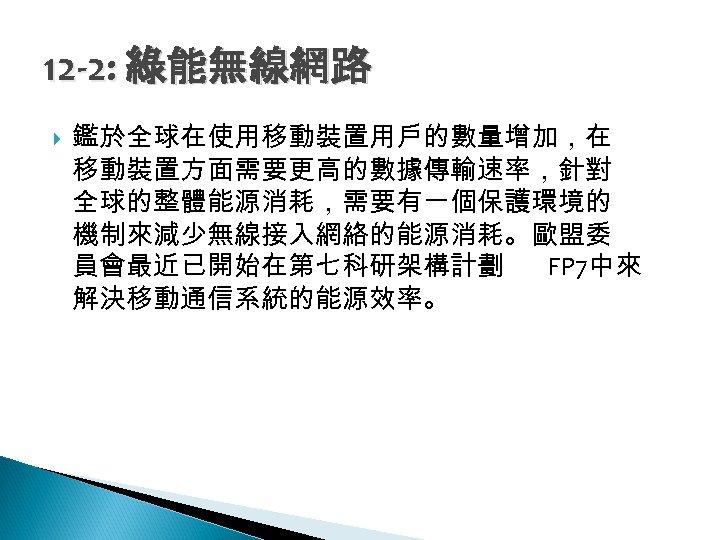 12 -2: 綠能無線網路 鑑於全球在使用移動裝置用戶的數量增加，在 移動裝置方面需要更高的數據傳輸速率，針對 全球的整體能源消耗，需要有一個保護環境的 機制來減少無線接入網絡的能源消耗。歐盟委 員會最近已開始在第七科研架構計劃 FP 7中來 解決移動通信系統的能源效率。 