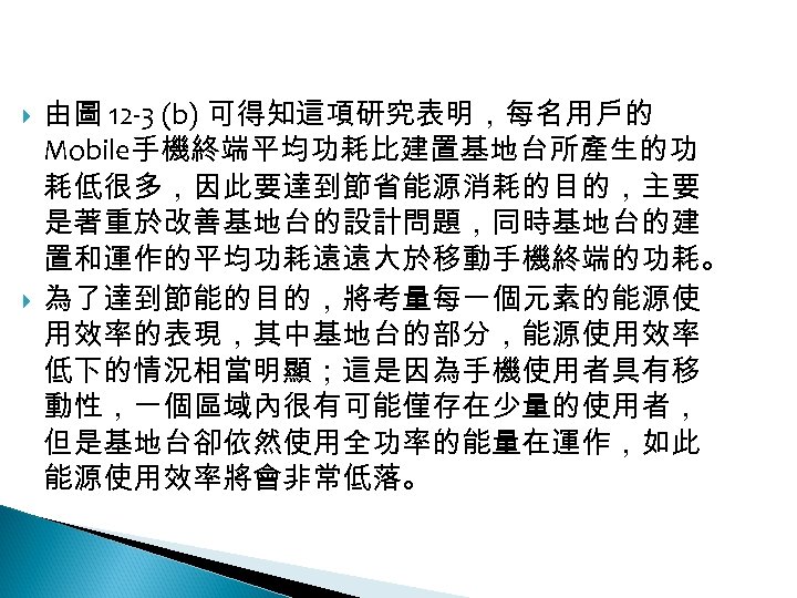 12 -2: 綠能無線網路 由圖 12 -3 (b) 可得知這項研究表明，每名用戶的 Mobile手機終端平均功耗比建置基地台所產生的功 耗低很多，因此要達到節省能源消耗的目的，主要 是著重於改善基地台的設計問題，同時基地台的建 置和運作的平均功耗遠遠大於移動手機終端的功耗。 為了達到節能的目的，將考量每一個元素的能源使 用效率的表現，其中基地台的部分，能源使用效率