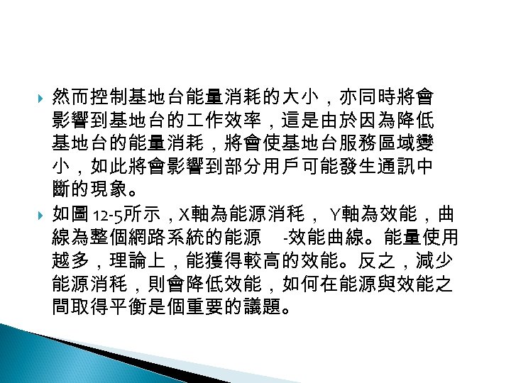 12 -2: 綠能無線網路 然而控制基地台能量消耗的大小，亦同時將會 影響到基地台的 作效率，這是由於因為降低 基地台的能量消耗，將會使基地台服務區域變 小，如此將會影響到部分用戶可能發生通訊中 斷的現象。 如圖 12 -5所示，X軸為能源消秏， Y軸為效能，曲 線為整個網路系統的能源