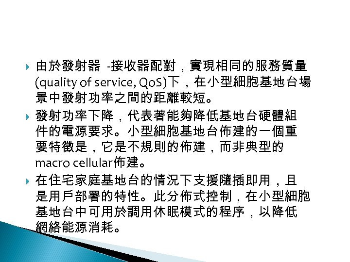 12 -2: 綠能無線網路 由於發射器 -接收器配對，實現相同的服務質量 (quality of service, Qo. S)下，在小型細胞基地台場 景中發射功率之間的距離較短。 發射功率下降，代表著能夠降低基地台硬體組 件的電源要求。小型細胞基地台佈建的一個重 要特徵是，它是不規則的佈建，而非典型的