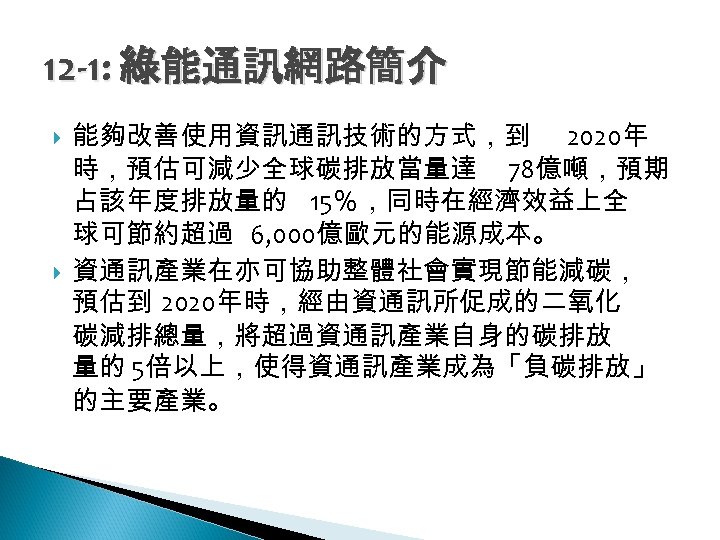 12 -1: 綠能通訊網路簡介 能夠改善使用資訊通訊技術的方式，到 2020年 時，預估可減少全球碳排放當量達 78億噸，預期 占該年度排放量的 15％，同時在經濟效益上全 球可節約超過 6, 000億歐元的能源成本。 資通訊產業在亦可協助整體社會實現節能減碳， 預估到