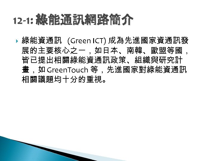 12 -1: 綠能通訊網路簡介 綠能資通訊 (Green ICT) 成為先進國家資通訊發 展的主要核心之一，如日本、南韓、歐盟等國， 皆已提出相關綠能資通訊政策、組織與研究計 畫，如 Green. Touch 等，先進國家對綠能資通訊 相關議題均十分的重視。