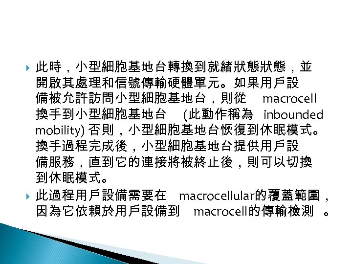 12 -2: 綠能無線網路 此時，小型細胞基地台轉換到就緒狀態狀態，並 開啟其處理和信號傳輸硬體單元。如果用戶設 備被允許訪問小型細胞基地台，則從 macrocell 換手到小型細胞基地台 (此動作稱為 inbounded mobility) 否則，小型細胞基地台恢復到休眠模式。 換手過程完成後，小型細胞基地台提供用戶設 備服務，直到它的連接將被終止後，則可以切換