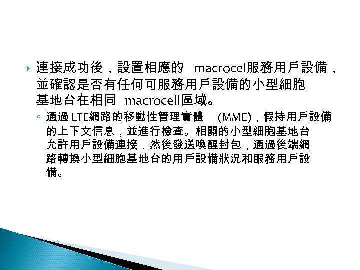 12 -2: 綠能無線網路 連接成功後，設置相應的 macrocel服務用戶設備， 並確認是否有任何可服務用戶設備的小型細胞 基地台在相同 macrocell區域。 ◦ 通過 LTE網路的移動性管理實體 (MME)，假持用戶設備 的上下文信息，並進行檢查。相關的小型細胞基地台 允許用戶設備連接，然後發送喚醒封包，通過後端網