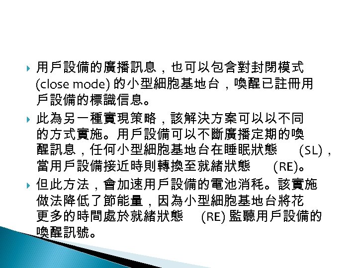 12 -2: 綠能無線網路 用戶設備的廣播訊息，也可以包含對封閉模式 (close mode) 的小型細胞基地台，喚醒已註冊用 戶設備的標識信息。 此為另一種實現策略，該解決方案可以以不同 的方式實施。用戶設備可以不斷廣播定期的喚 醒訊息，任何小型細胞基地台在睡眠狀態 (SL)， 當用戶設備接近時則轉換至就緒狀態 (RE)。
