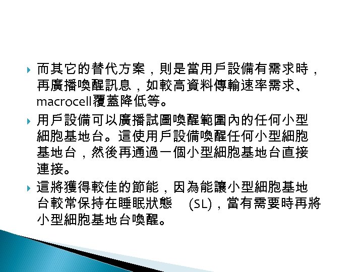 12 -2: 綠能無線網路 而其它的替代方案，則是當用戶設備有需求時， 再廣播喚醒訊息，如較高資料傳輸速率需求、 macrocell覆蓋降低等。 用戶設備可以廣播試圖喚醒範圍內的任何小型 細胞基地台。這使用戶設備喚醒任何小型細胞 基地台，然後再通過一個小型細胞基地台直接 連接。 這將獲得較佳的節能，因為能讓小型細胞基地 台較常保持在睡眠狀態 (SL)，當有需要時再將 小型細胞基地台喚醒。