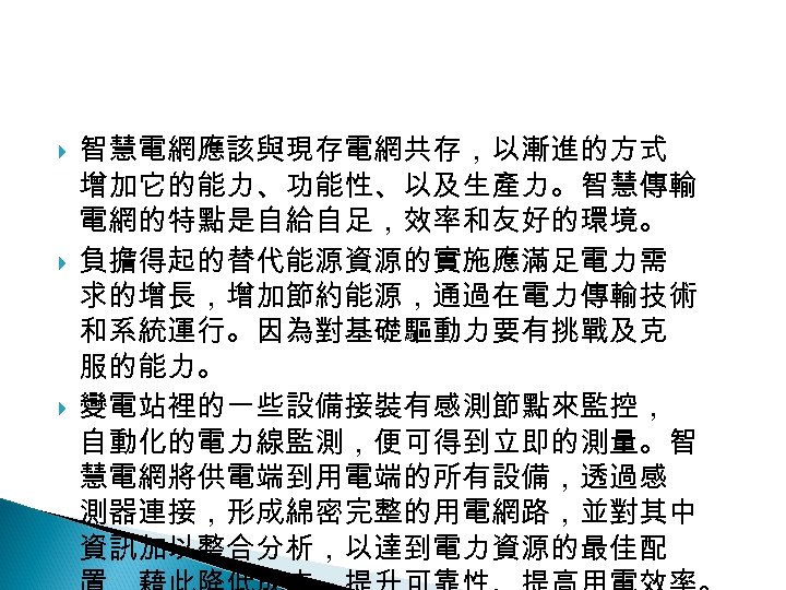 12 -2: 綠能無線網路 智慧電網應該與現存電網共存，以漸進的方式 增加它的能力、功能性、以及生產力。智慧傳輸 電網的特點是自給自足，效率和友好的環境。 負擔得起的替代能源資源的實施應滿足電力需 求的增長，增加節約能源，通過在電力傳輸技術 和系統運行。因為對基礎驅動力要有挑戰及克 服的能力。 變電站裡的一些設備接裝有感測節點來監控， 自動化的電力線監測，便可得到立即的測量。智 慧電網將供電端到用電端的所有設備，透過感 測器連接，形成綿密完整的用電網路，並對其中