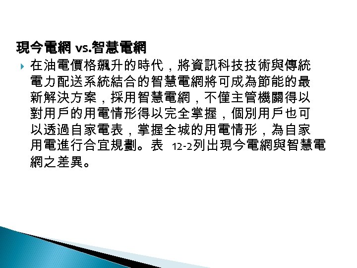 12 -2: 綠能無線網路 現今電網 vs. 智慧電網 在油電價格飆升的時代，將資訊科技技術與傳統 電力配送系統結合的智慧電網將可成為節能的最 新解決方案，採用智慧電網，不僅主管機關得以 對用戶的用電情形得以完全掌握，個別用戶也可 以透過自家電表，掌握全城的用電情形，為自家 用電進行合宜規劃。表 12 -2列出現今電網與智慧電