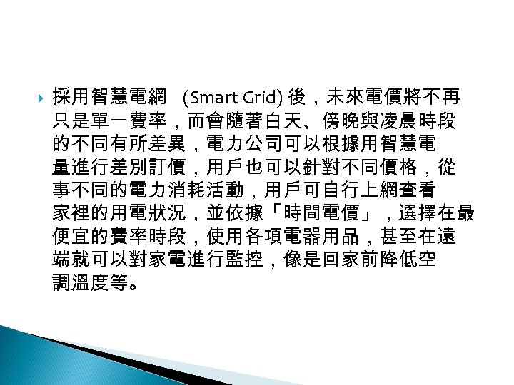 12 -2: 綠能無線網路 採用智慧電網 (Smart Grid) 後，未來電價將不再 只是單一費率，而會隨著白天、傍晚與凌晨時段 的不同有所差異，電力公司可以根據用智慧電 量進行差別訂價，用戶也可以針對不同價格，從 事不同的電力消耗活動，用戶可自行上網查看 家裡的用電狀況，並依據「時間電價」，選擇在最 便宜的費率時段，使用各項電器用品，甚至在遠 端就可以對家電進行監控，像是回家前降低空