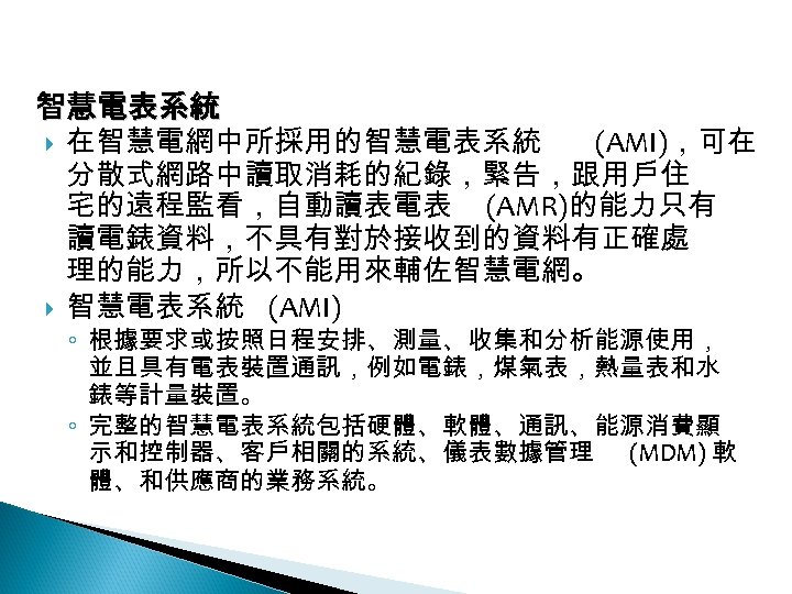 12 -3: 綠能智慧電網 智慧電表系統 在智慧電網中所採用的智慧電表系統 (AMI)，可在 分散式網路中讀取消耗的紀錄，緊告，跟用戶住 宅的遠程監看，自動讀表電表 (AMR)的能力只有 讀電錶資料，不具有對於接收到的資料有正確處 理的能力，所以不能用來輔佐智慧電網。 智慧電表系統 (AMI) ◦