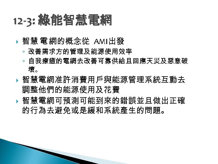 12 -3: 綠能智慧電網 智慧 電 網的概念從 AMI出發 ◦ 改善需求方的管理及能源使用效率 ◦ 自我療癒的電網去改善可靠供給且回應天災及惡意破 壞。 智慧電網准許消費用戶與能源管理系統互動去 調整他們的能源使用及花費