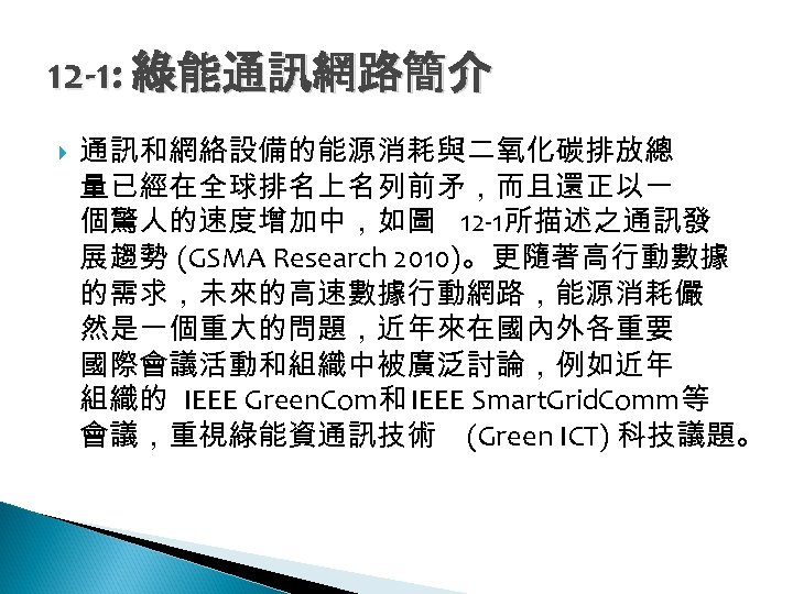 12 -1: 綠能通訊網路簡介 通訊和網絡設備的能源消耗與二氧化碳排放總 量已經在全球排名上名列前矛，而且還正以一 個驚人的速度增加中，如圖 12 -1所描述之通訊發 展趨勢 (GSMA Research 2010)。更隨著高行動數據 的需求，未來的高速數據行動網路，能源消耗儼 然是一個重大的問題，近年來在國內外各重要