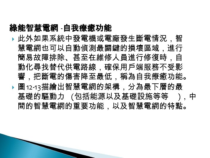 12 -3: 綠能智慧電網 -自我療癒功能 此外如果系統中發電機或電廠發生斷電情況，智 慧電網也可以自動偵測最關鍵的損壞區域，進行 簡易故障排除、甚至在維修人員進行修復時，自 動化尋找替代供電路線，確保用戶端服務不受影 響，把斷電的傷害降至最低，稱為自我療癒功能。 圖 12 -13描繪出智慧電網的架構，分為最下層的最 基礎的驅動力 (包括能源以及基礎設施等等