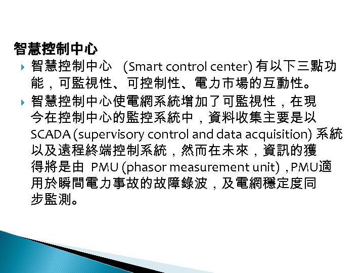 12 -3: 綠能智慧電網 智慧控制中心 (Smart control center) 有以下三點功 能，可監視性、可控制性、電力市場的互動性。 智慧控制中心使電網系統增加了可監視性，在現 今在控制中心的監控系統中，資料收集主要是以 SCADA (supervisory control