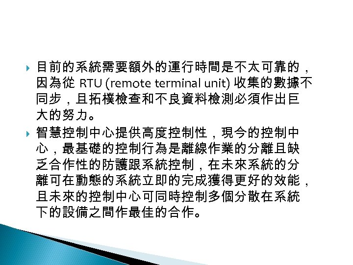 12 -3: 綠能智慧電網 目前的系統需要額外的運行時間是不太可靠的， 因為從 RTU (remote terminal unit) 收集的數據不 同步，且拓樸檢查和不良資料檢測必須作出巨 大的努力。 智慧控制中心提供高度控制性，現今的控制中 心，最基礎的控制行為是離線作業的分離且缺